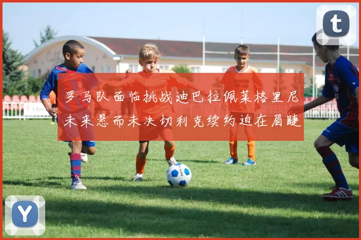 罗马队面临挑战迪巴拉佩莱格里尼未来悬而未决切利克续约迫在眉睫