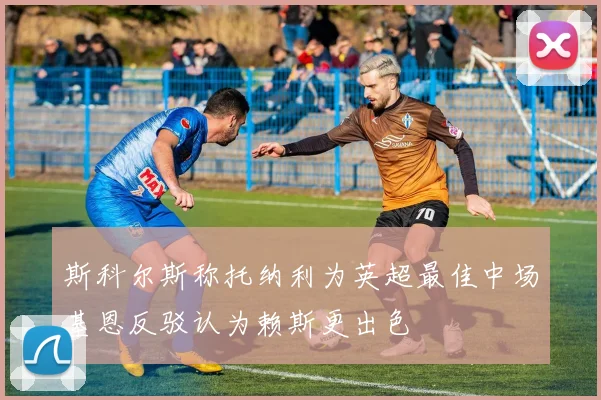 斯科尔斯称托纳利为英超最佳中场基恩反驳认为赖斯更出色