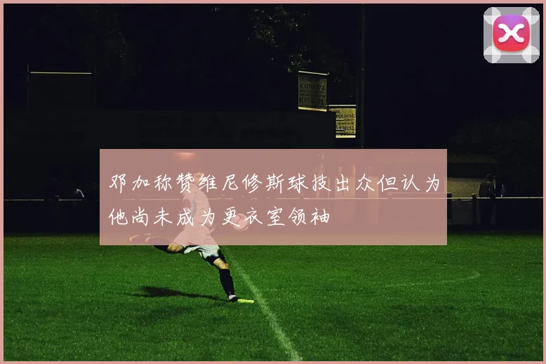 邓加称赞维尼修斯球技出众但认为他尚未成为更衣室领袖