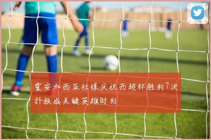 霍安加西亚社媒庆祝西超杯胜利7次扑救成关键英雄时刻