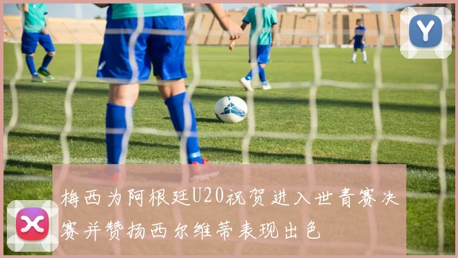 梅西为阿根廷U20祝贺进入世青赛决赛并赞扬西尔维蒂表现出色