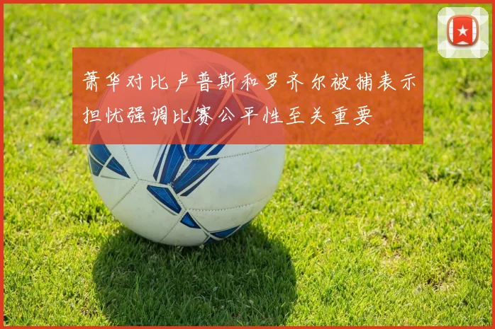 萧华对比卢普斯和罗齐尔被捕表示担忧强调比赛公平性至关重要