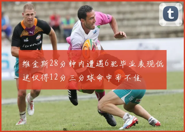 维金斯28分钟内遭遇6犯毕业表现低迷仅得12分三分球命中率不佳