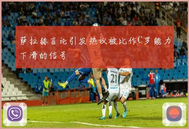萨拉赫言论引发热议被比作C罗能力下滑的信号
