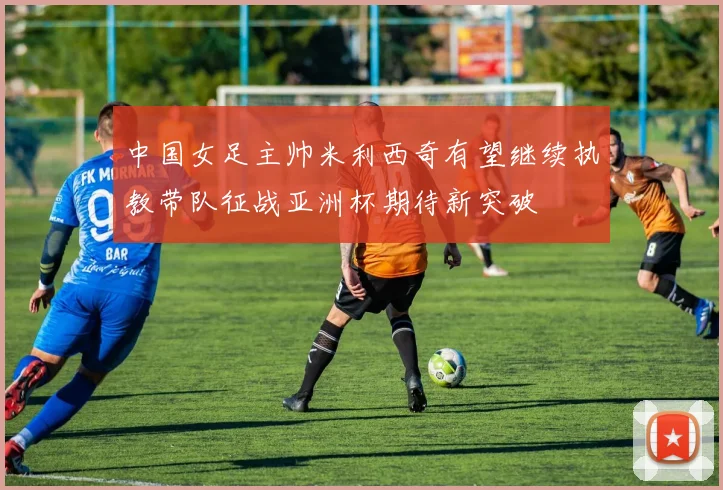 中国女足主帅米利西奇有望继续执教带队征战亚洲杯期待新突破