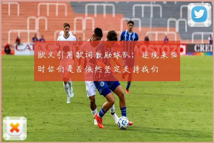 欧文引用歌词激励球队：逆境来临时你们是否依然坚定支持我们