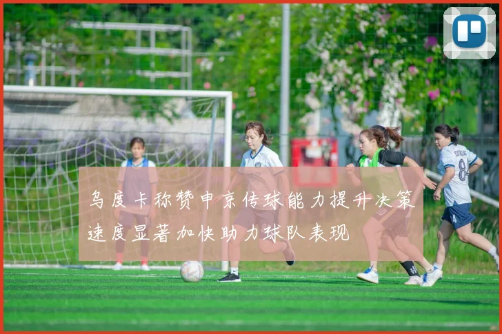 乌度卡称赞申京传球能力提升决策速度显著加快助力球队表现