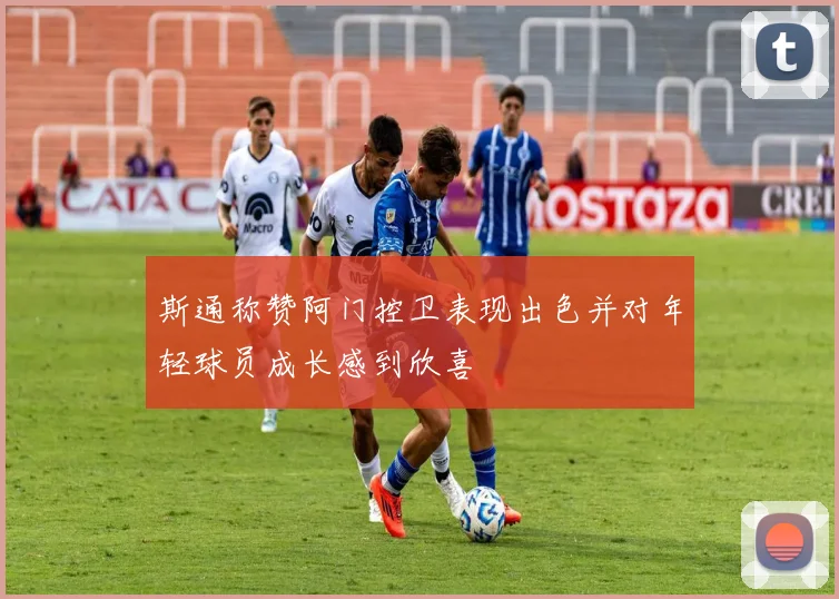 斯通称赞阿门控卫表现出色并对年轻球员成长感到欣喜