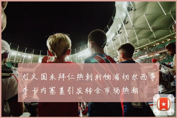 尤文国米拜仁热刺利物浦切尔西争夺卡内塞基引发转会市场热潮
