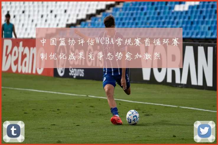 中国篮协评估WCBA常规赛首循环赛制优化成果竞争态势愈加激烈