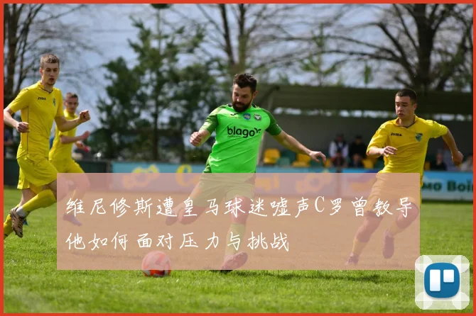 维尼修斯遭皇马球迷嘘声C罗曾教导他如何面对压力与挑战