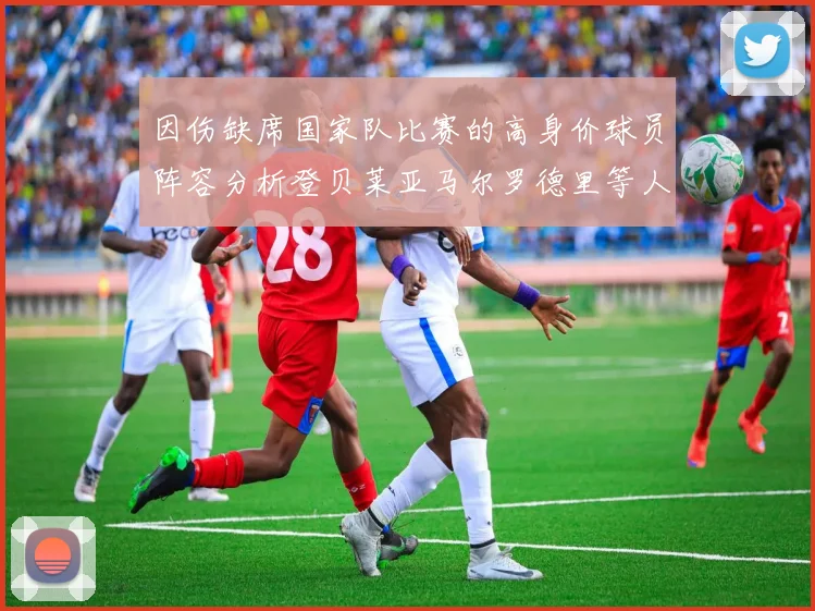 因伤缺席国家队比赛的高身价球员阵容分析登贝莱亚马尔罗德里等人入选