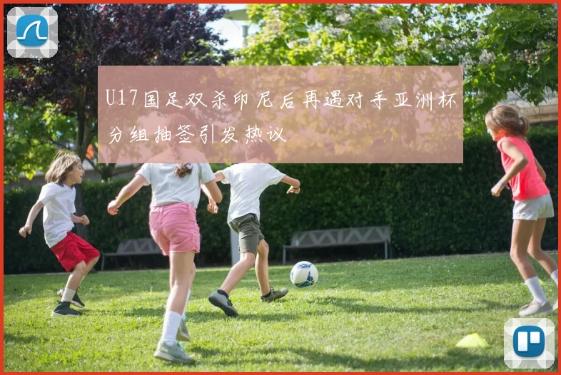 U17国足双杀印尼后再遇对手亚洲杯分组抽签引发热议