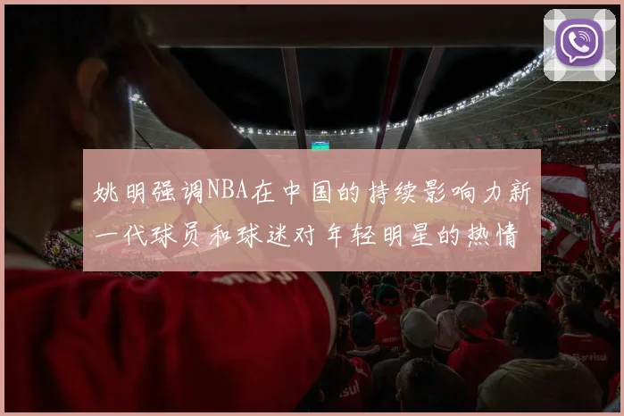 姚明强调NBA在中国的持续影响力新一代球员和球迷对年轻明星的热情不减