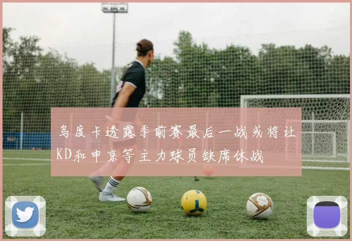 乌度卡透露季前赛最后一战或将让KD和申京等主力球员缺席休战