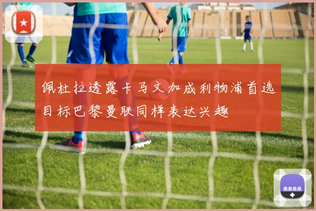 佩杜拉透露卡马文加成利物浦首选目标巴黎曼联同样表达兴趣
