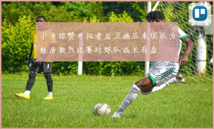 小卡称赞开拓者后卫施压表现认为经历激烈比赛对球队成长有益