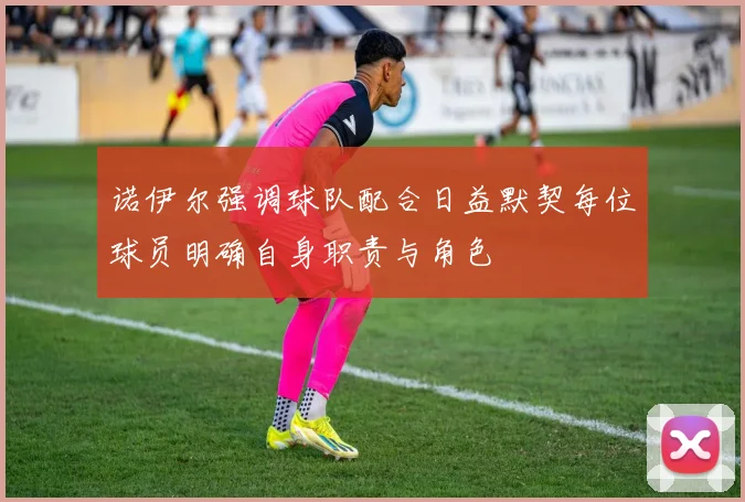 诺伊尔强调球队配合日益默契每位球员明确自身职责与角色