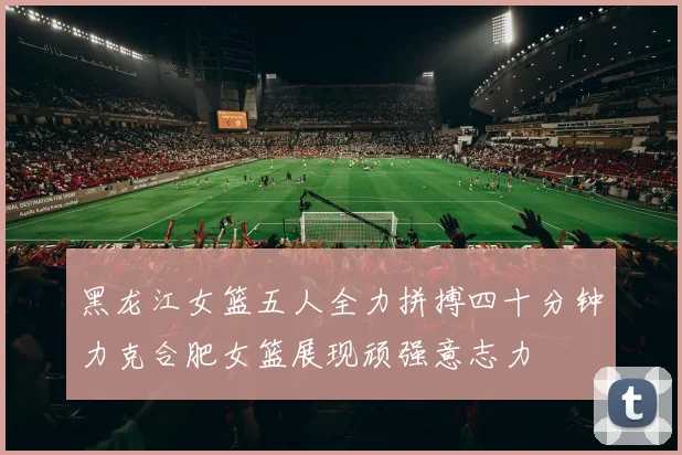 黑龙江女篮五人全力拼搏四十分钟力克合肥女篮展现顽强意志力