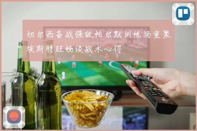 切尔西备战强敌帕尔默训练场重聚埃斯特旺畅谈战术心得