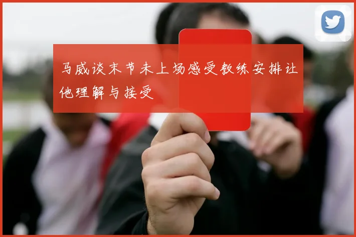 马威谈末节未上场感受教练安排让他理解与接受