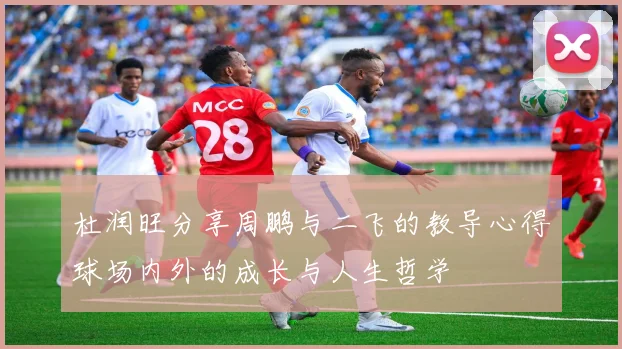 杜润旺分享周鹏与二飞的教导心得球场内外的成长与人生哲学
