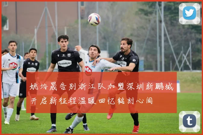 姚均晟告别浙江队加盟深圳新鹏城开启新征程温暖回忆铭刻心间