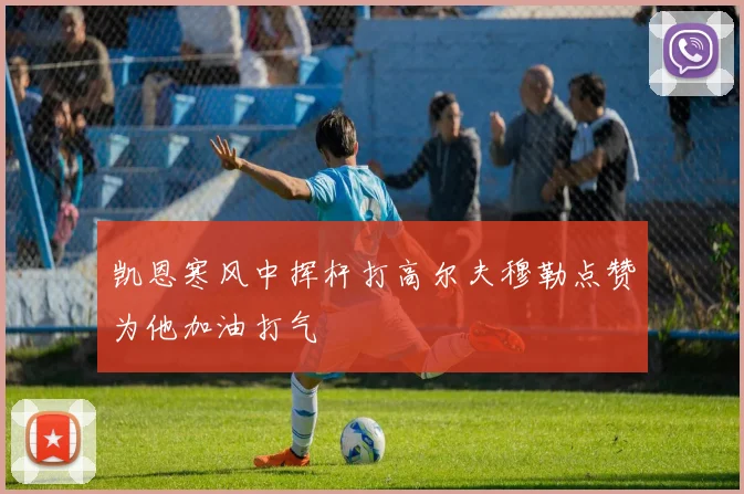 凯恩寒风中挥杆打高尔夫穆勒点赞为他加油打气