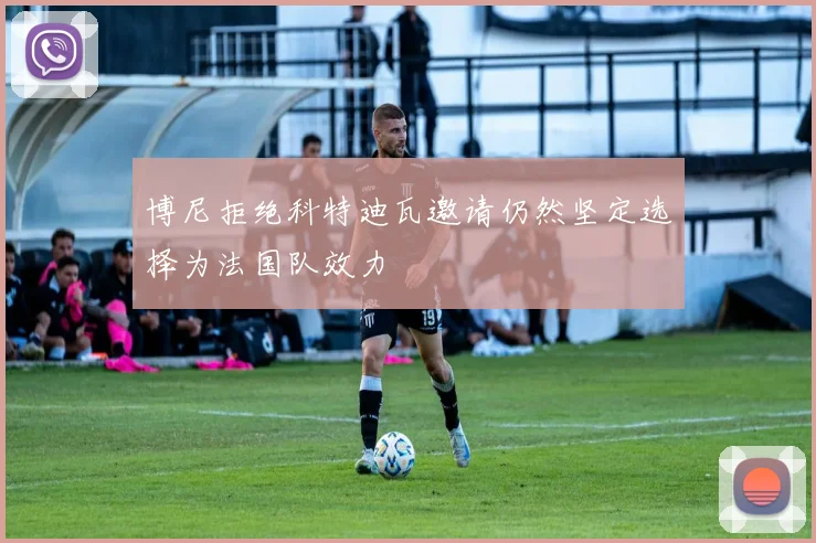博尼拒绝科特迪瓦邀请仍然坚定选择为法国队效力