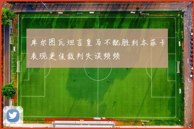 库尔图瓦坦言皇马不配胜利本菲卡表现更佳裁判失误频频