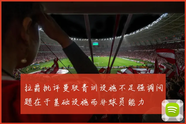 拉爵批评曼联青训设施不足强调问题在于基础设施而非球员能力