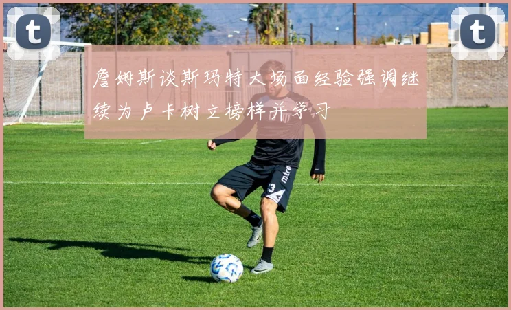 詹姆斯谈斯玛特大场面经验强调继续为卢卡树立榜样并学习