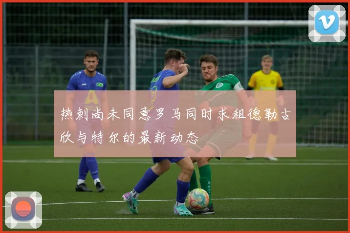 热刺尚未同意罗马同时求租德勒古欣与特尔的最新动态
