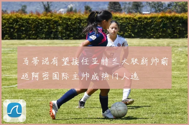 马蒂诺有望接任亚特兰大联新帅前迈阿密国际主帅成热门人选