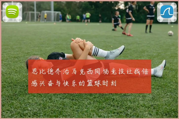 恩比德乔治马克西同场竞技让我倍感兴奋与快乐的篮球时刻