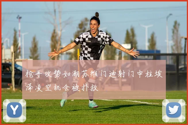 枪手攻势如潮苏维门迪射门中柱埃泽凌空机会被扑救