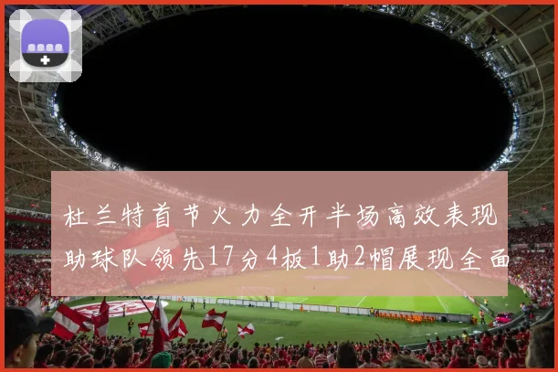 杜兰特首节火力全开半场高效表现助球队领先17分4板1助2帽展现全面能力