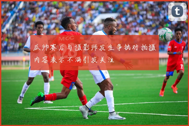 瓜帅赛后与摄影师发生争执对拍摄内容表示不满引发关注