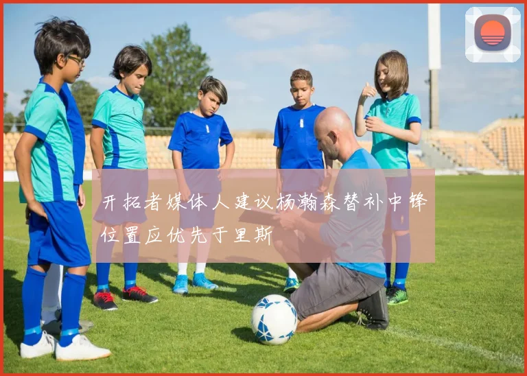 开拓者媒体人建议杨瀚森替补中锋位置应优先于里斯