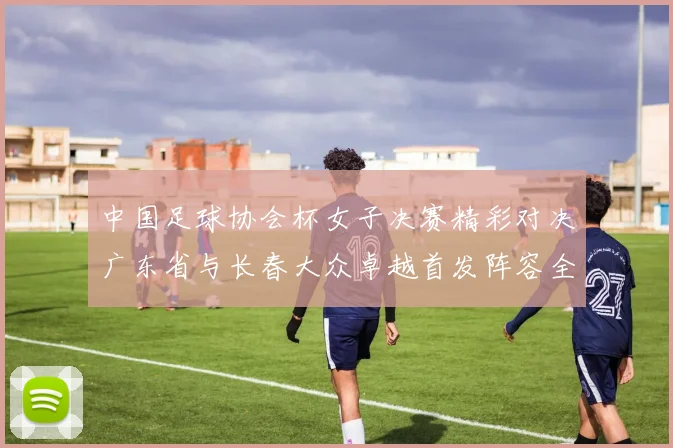 中国足球协会杯女子决赛精彩对决广东省与长春大众卓越首发阵容全面解析
