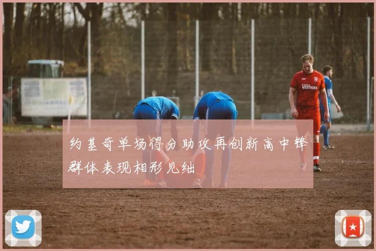 约基奇单场得分助攻再创新高中锋群体表现相形见绌