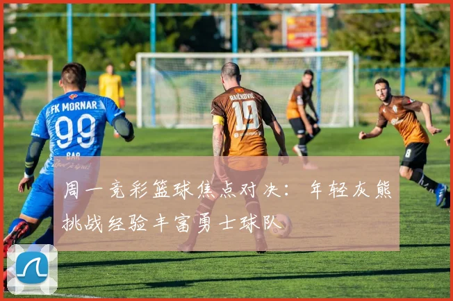 周一竞彩篮球焦点对决：年轻灰熊挑战经验丰富勇士球队