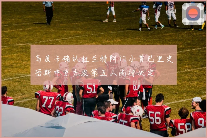 乌度卡确认杜兰特阿门小贾巴里史密斯申京先发第五人尚待决定