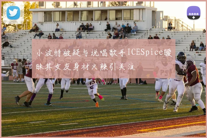小波特被疑与说唱歌手ICESpice暧昧其女友身材火辣引关注