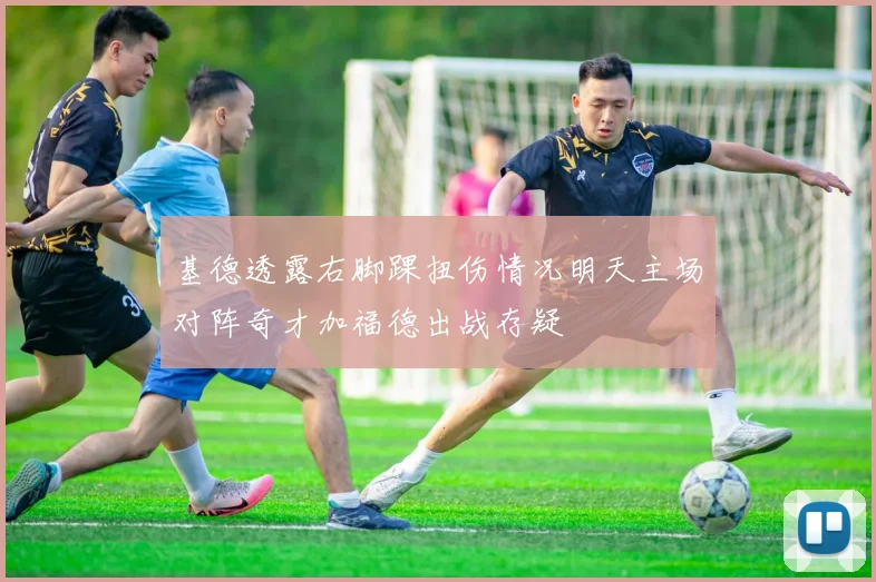 基德透露右脚踝扭伤情况明天主场对阵奇才加福德出战存疑