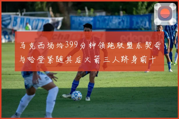 马克西场均399分钟领跑联盟东契奇与哈登紧随其后火箭三人跻身前十